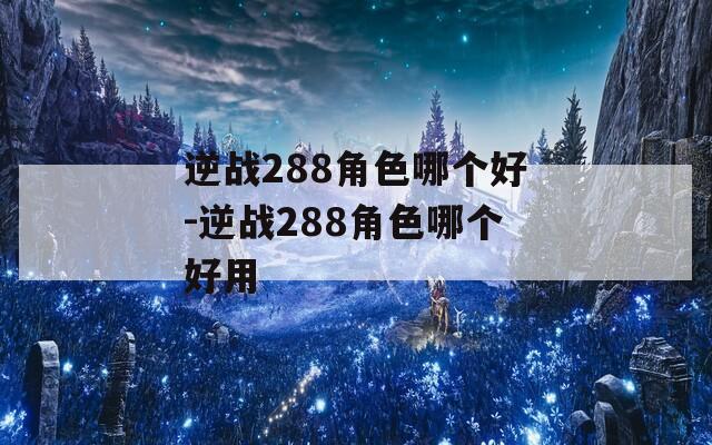 逆战288角色哪个好-逆战288角色哪个好用