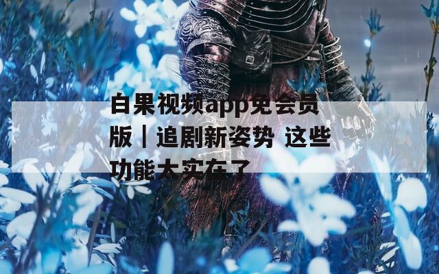 白果视频app免会员版｜追剧新姿势 这些功能太实在了