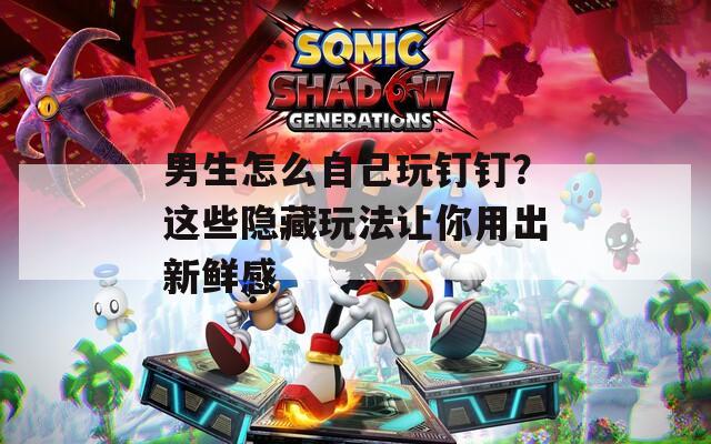 男生怎么自己玩钉钉？这些隐藏玩法让你用出新鲜感
