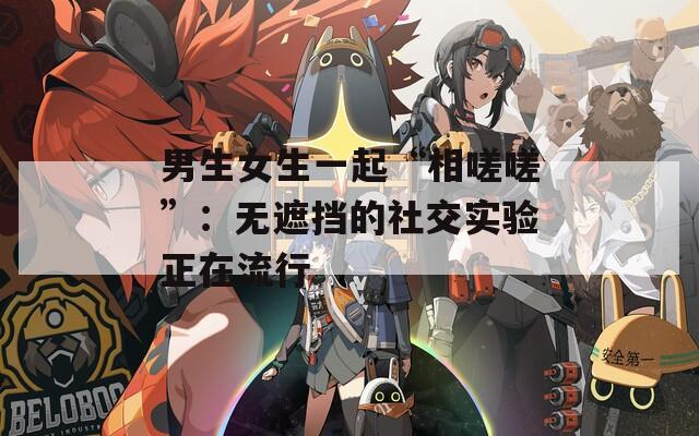 男生女生一起“相嗟嗟”：无遮挡的社交实验正在流行