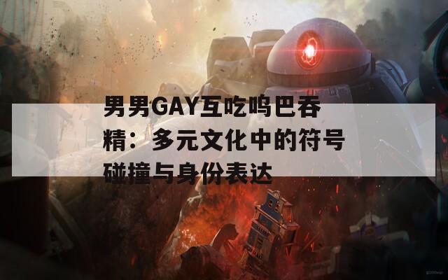 男男GAY互吃呜巴吞精：多元文化中的符号碰撞与身份表达