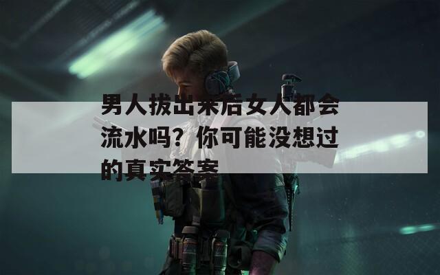 男人拔出来后女人都会流水吗？你可能没想过的真实答案