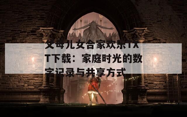 父母儿女合家欢乐TXT下载：家庭时光的数字记录与共享方式