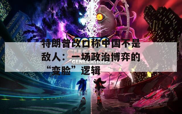 特朗普改口称中国不是敌人：一场政治博弈的“变脸”逻辑