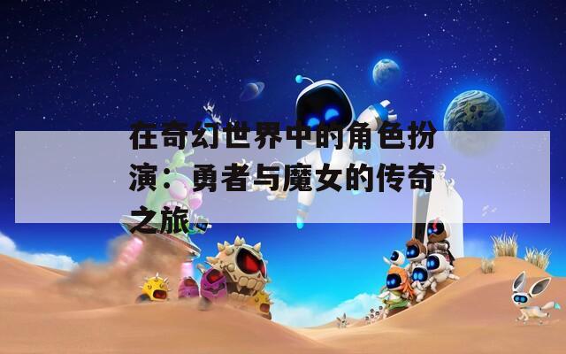 在奇幻世界中的角色扮演：勇者与魔女的传奇之旅