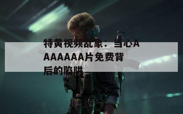 特黄视频乱象：当心AAAAAAA片免费背后的陷阱