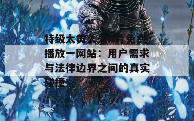 特级太黄久久A片免费播放一网站：用户需求与法律边界之间的真实碰撞