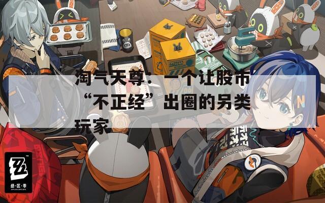 淘气天尊：一个让股市“不正经”出圈的另类玩家