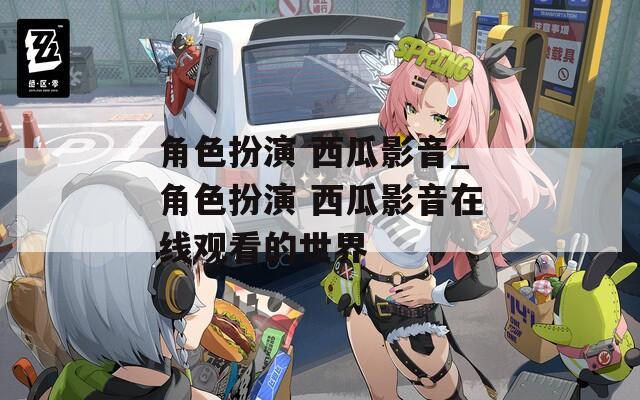角色扮演 西瓜影音_角色扮演 西瓜影音在线观看的世界