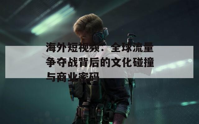 海外短视频：全球流量争夺战背后的文化碰撞与商业密码