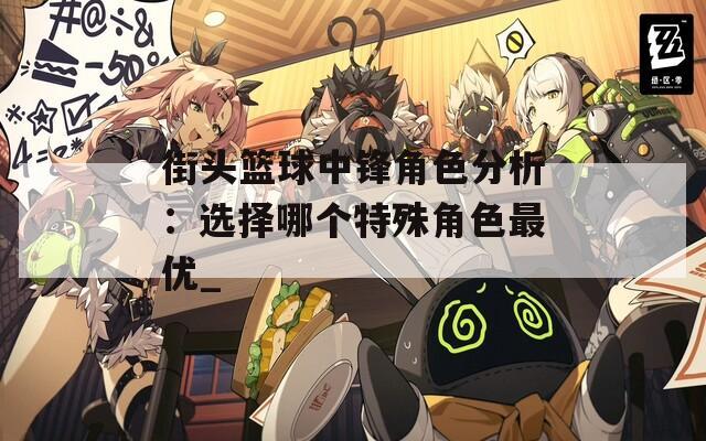 街头篮球中锋角色分析：选择哪个特殊角色最优_