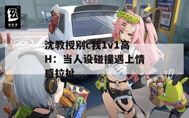 沈教授别c我1v1高H：当人设碰撞遇上情感拉扯