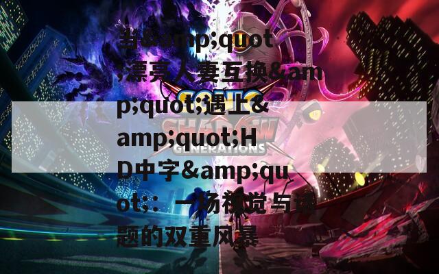 当&quot;漂亮人妻互换&quot;遇上&quot;HD中字&quot;：一场视觉与话题的双重风暴