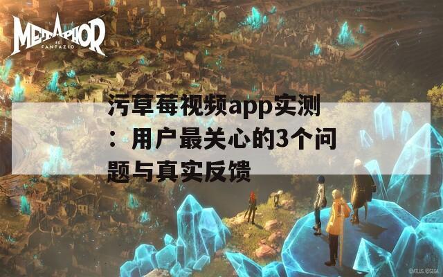 污草莓视频app实测：用户最关心的3个问题与真实反馈