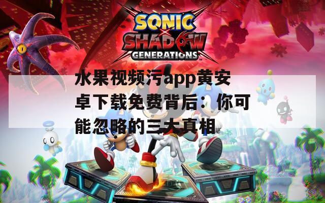 水果视频污app黄安卓下载免费背后：你可能忽略的三大真相