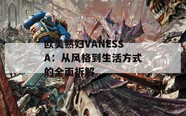 欧美熟妇VANESSA：从风格到生活方式的全面拆解