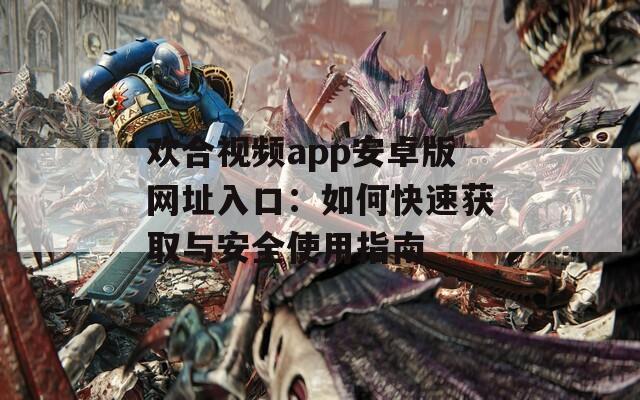 欢合视频app安卓版网址入口：如何快速获取与安全使用指南