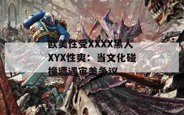 欧美性受XXXX黑人XYX性爽：当文化碰撞遭遇审美争议