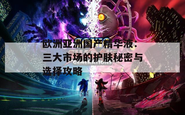 欧洲亚洲国产精华液：三大市场的护肤秘密与选择攻略