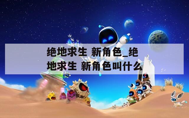 绝地求生 新角色_绝地求生 新角色叫什么