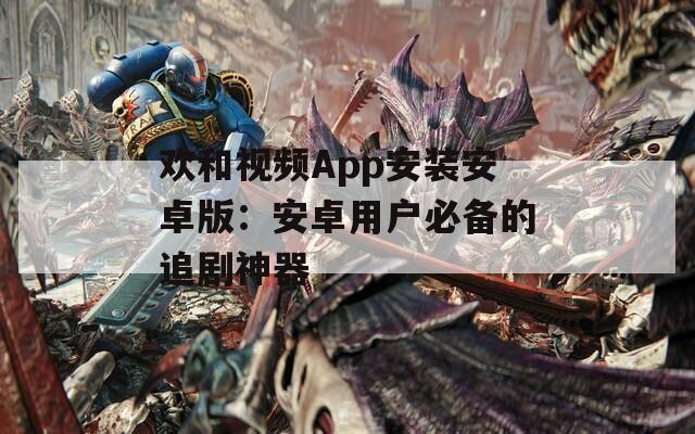 欢和视频App安装安卓版：安卓用户必备的追剧神器