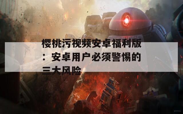 樱桃污视频安卓福利版：安卓用户必须警惕的三大风险