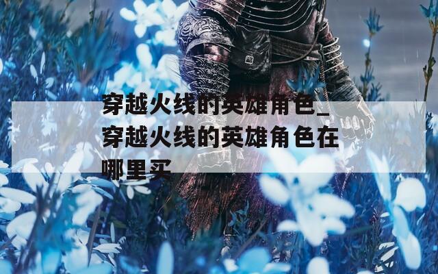 穿越火线的英雄角色_穿越火线的英雄角色在哪里买