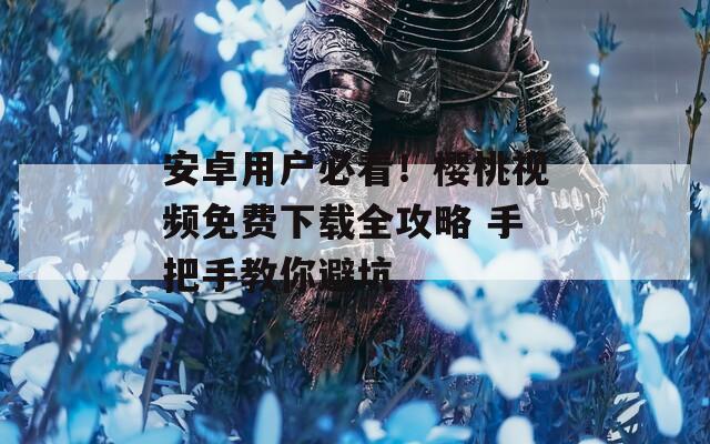 安卓用户必看！樱桃视频免费下载全攻略 手把手教你避坑