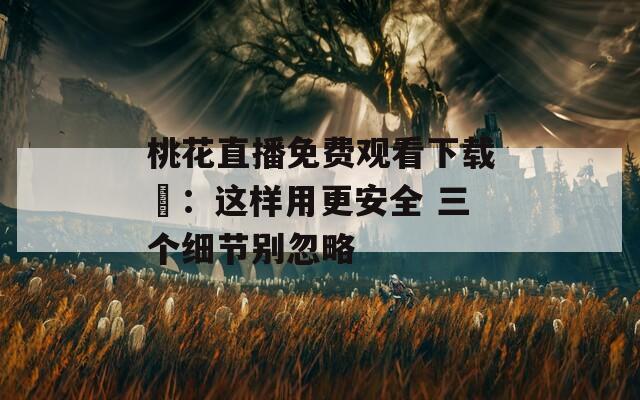 桃花直播免费观看下载汅：这样用更安全 三个细节别忽略