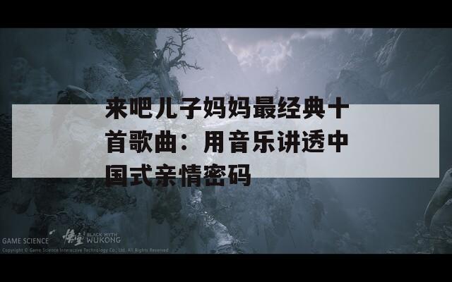 来吧儿子妈妈最经典十首歌曲：用音乐讲透中国式亲情密码