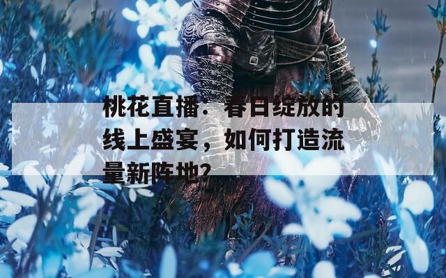 桃花直播：春日绽放的线上盛宴，如何打造流量新阵地？