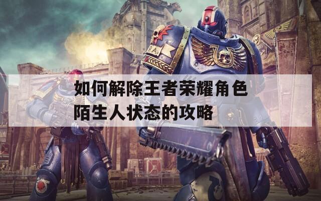 如何解除王者荣耀角色陌生人状态的攻略