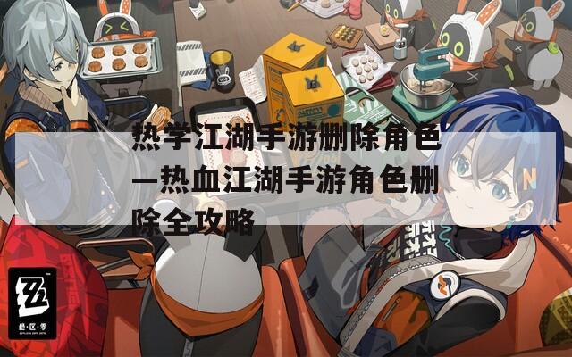 热学江湖手游删除角色—热血江湖手游角色删除全攻略