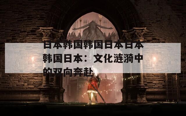 日本韩国韩国日本日本韩国日本：文化涟漪中的双向奔赴