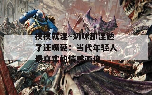 摸摸就湿～奶咪都湿透了还嘴硬：当代年轻人最真实的情感画像
