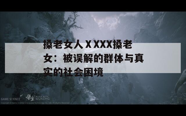搡老女人ⅩXXX搡老女：被误解的群体与真实的社会困境
