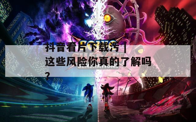 抖音看片下载污 | 这些风险你真的了解吗？