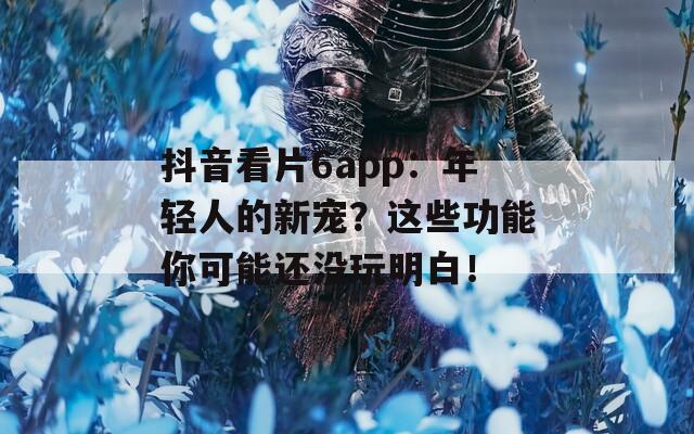 抖音看片6app：年轻人的新宠？这些功能你可能还没玩明白！