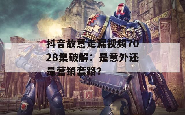 抖音故意走漏视频7028集破解：是意外还是营销套路？