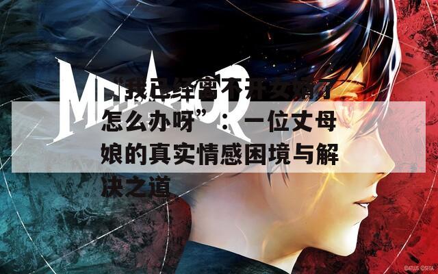 “我已经离不开女婿了怎么办呀”：一位丈母娘的真实情感困境与解决之道