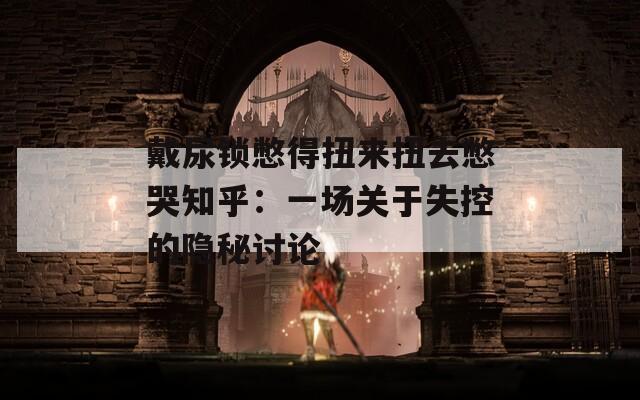 戴尿锁憋得扭来扭去憋哭知乎：一场关于失控的隐秘讨论