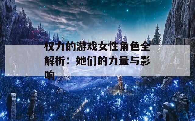 权力的游戏女性角色全解析：她们的力量与影响