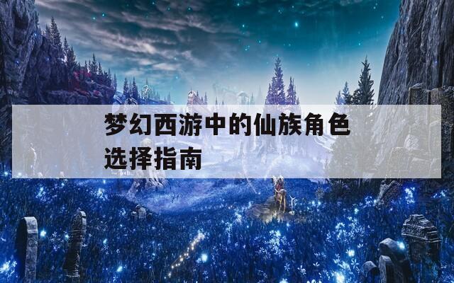 梦幻西游中的仙族角色选择指南