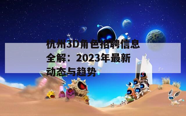 杭州3D角色招聘信息全解：2023年最新动态与趋势