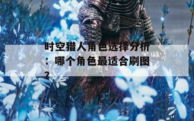 时空猎人角色选择分析：哪个角色最适合刷图？
