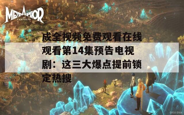成全视频免费观看在线观看第14集预告电视剧：这三大爆点提前锁定热搜
