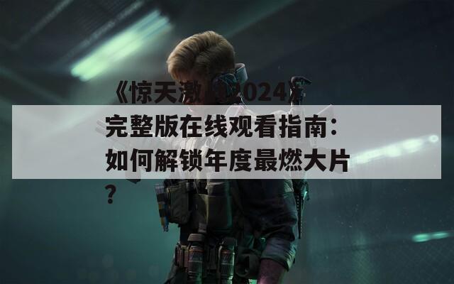 《惊天激战2024》完整版在线观看指南：如何解锁年度最燃大片？