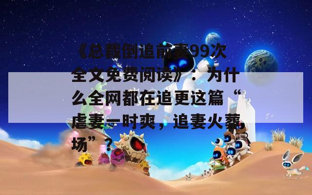 《总裁倒追前妻99次全文免费阅读》：为什么全网都在追更这篇“虐妻一时爽，追妻火葬场”？