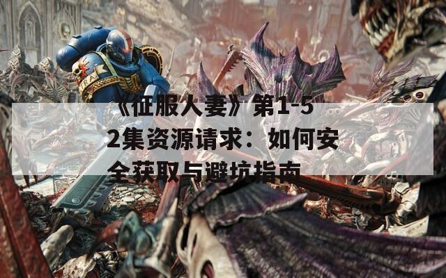 《征服人妻》第1-52集资源请求：如何安全获取与避坑指南