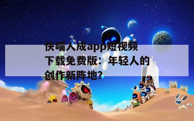 快喵人成app短视频下载免费版：年轻人的创作新阵地？